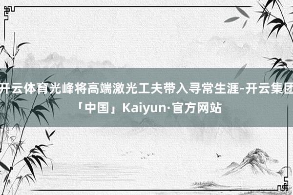 开云体育光峰将高端激光工夫带入寻常生涯-开云集团「中国」Kaiyun·官方网站