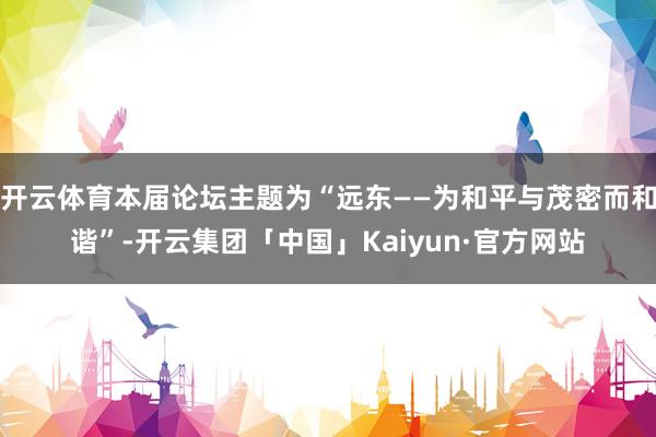 开云体育本届论坛主题为“远东——为和平与茂密而和谐”-开云集团「中国」Kaiyun·官方网站