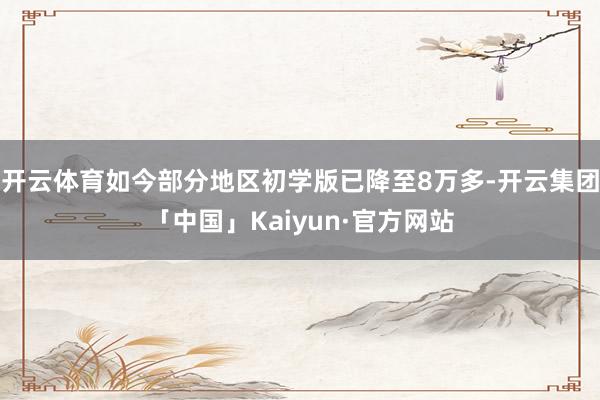 开云体育如今部分地区初学版已降至8万多-开云集团「中国」Kaiyun·官方网站