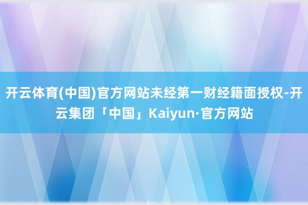 开云体育(中国)官方网站未经第一财经籍面授权-开云集团「中国」Kaiyun·官方网站