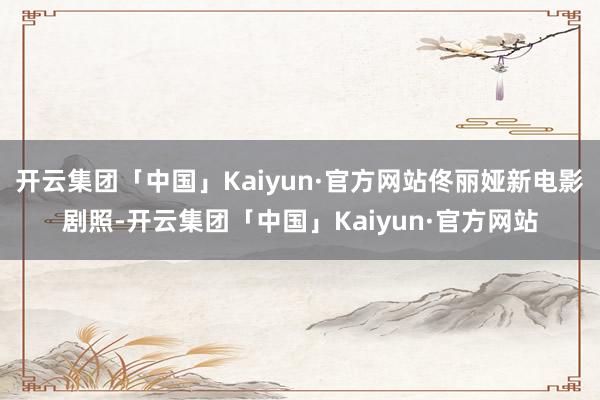开云集团「中国」Kaiyun·官方网站佟丽娅新电影剧照-开云集团「中国」Kaiyun·官方网站