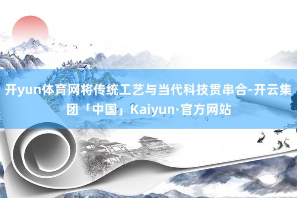 开yun体育网将传统工艺与当代科技贯串合-开云集团「中国」Kaiyun·官方网站