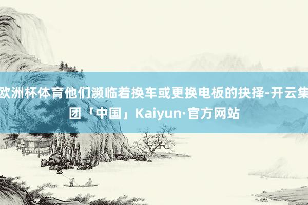 欧洲杯体育他们濒临着换车或更换电板的抉择-开云集团「中国」Kaiyun·官方网站