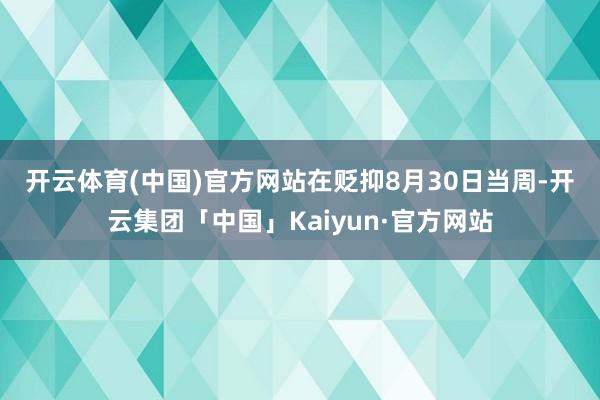 开云体育(中国)官方网站  在贬抑8月30日当周-开云集团「中国」Kaiyun·官方网站