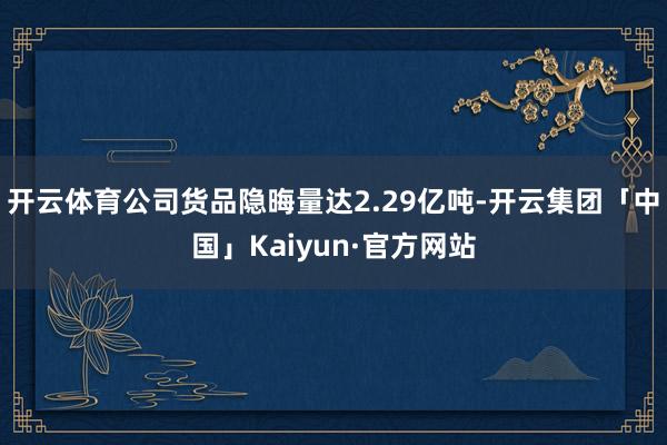 开云体育公司货品隐晦量达2.29亿吨-开云集团「中国」Kaiyun·官方网站