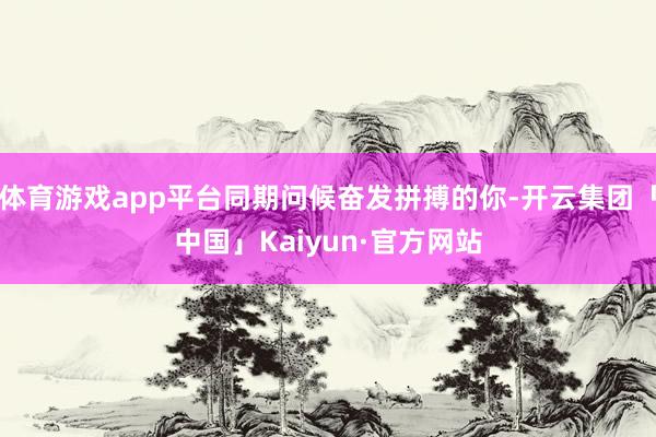 体育游戏app平台同期问候奋发拼搏的你-开云集团「中国」Kaiyun·官方网站