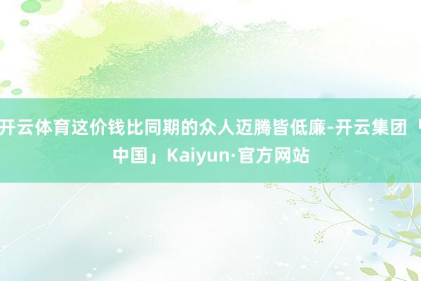 开云体育这价钱比同期的众人迈腾皆低廉-开云集团「中国」Kaiyun·官方网站