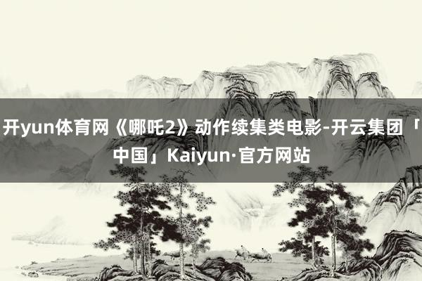 开yun体育网《哪吒2》动作续集类电影-开云集团「中国」Kaiyun·官方网站