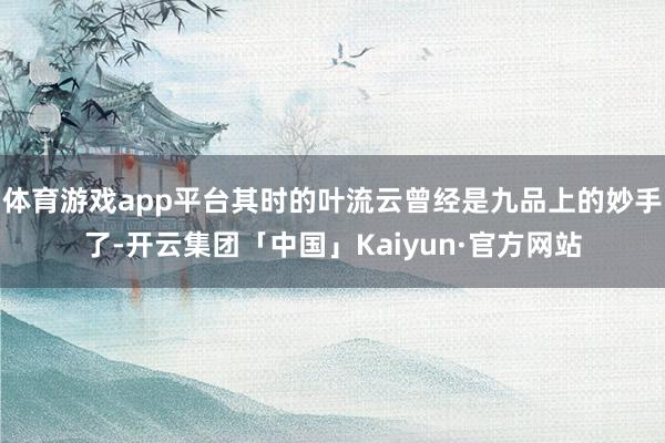 体育游戏app平台其时的叶流云曾经是九品上的妙手了-开云集团「中国」Kaiyun·官方网站
