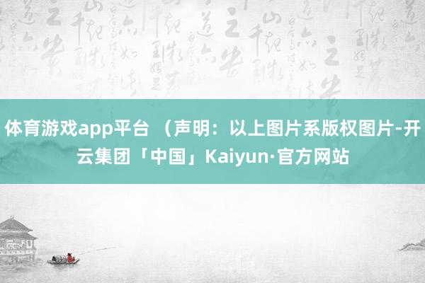 体育游戏app平台 （声明：以上图片系版权图片-开云集团「中国」Kaiyun·官方网站