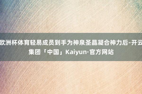 欧洲杯体育轻易成员到手为神泉圣晶凝合神力后-开云集团「中国」Kaiyun·官方网站