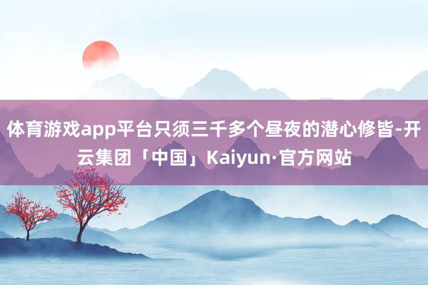 体育游戏app平台只须三千多个昼夜的潜心修皆-开云集团「中国」Kaiyun·官方网站