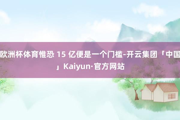 欧洲杯体育惟恐 15 亿便是一个门槛-开云集团「中国」Kaiyun·官方网站