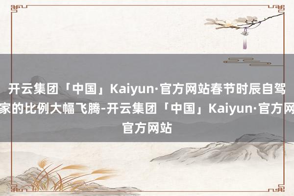 开云集团「中国」Kaiyun·官方网站春节时辰自驾回家的比例大幅飞腾-开云集团「中国」Kaiyun·官方网站
