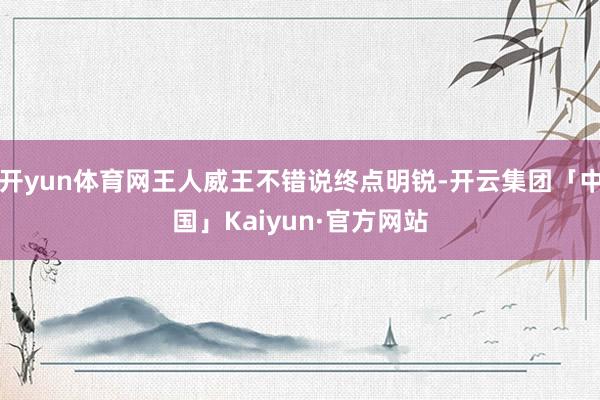 开yun体育网王人威王不错说终点明锐-开云集团「中国」Kaiyun·官方网站