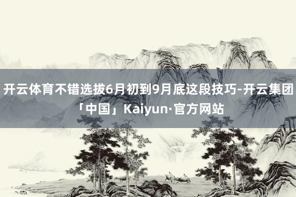 开云体育不错选拔6月初到9月底这段技巧-开云集团「中国」Kaiyun·官方网站