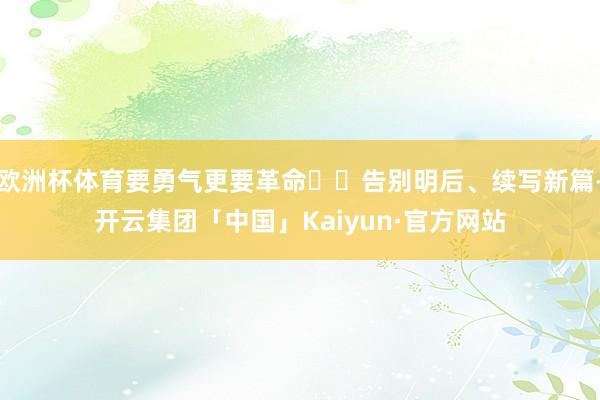 欧洲杯体育要勇气更要革命  告别明后、续写新篇-开云集团「中国」Kaiyun·官方网站