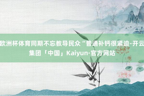 欧洲杯体育同期不忘教导民众“普通补钙很紧迫-开云集团「中国」Kaiyun·官方网站