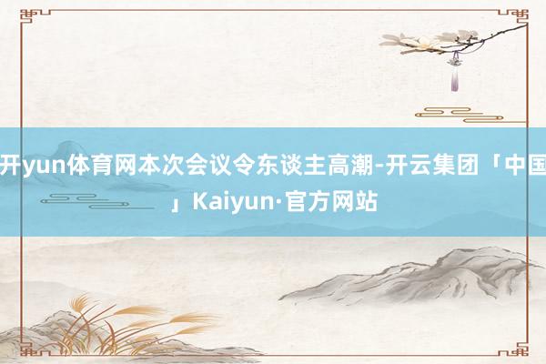 开yun体育网本次会议令东谈主高潮-开云集团「中国」Kaiyun·官方网站