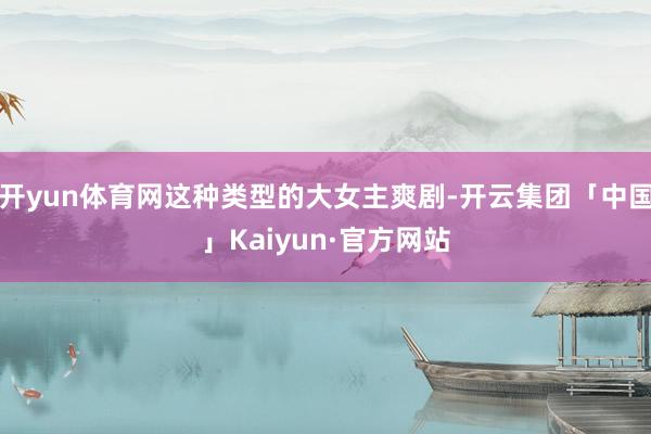 开yun体育网这种类型的大女主爽剧-开云集团「中国」Kaiyun·官方网站