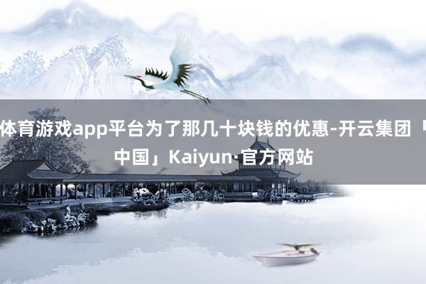 体育游戏app平台为了那几十块钱的优惠-开云集团「中国」Kaiyun·官方网站