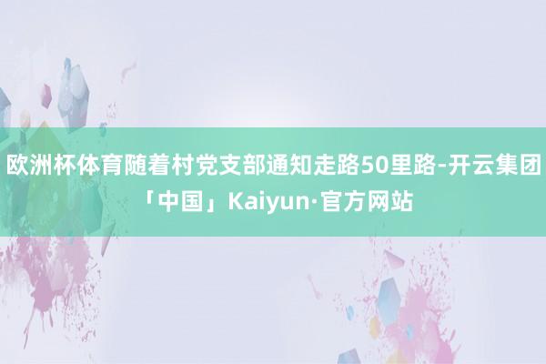 欧洲杯体育随着村党支部通知走路50里路-开云集团「中国」Kaiyun·官方网站