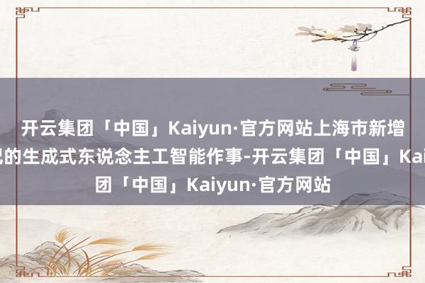 开云集团「中国」Kaiyun·官方网站上海市新增8款已完成登记的生成式东说念主工智能作事-开云集团「中国」Kaiyun·官方网站