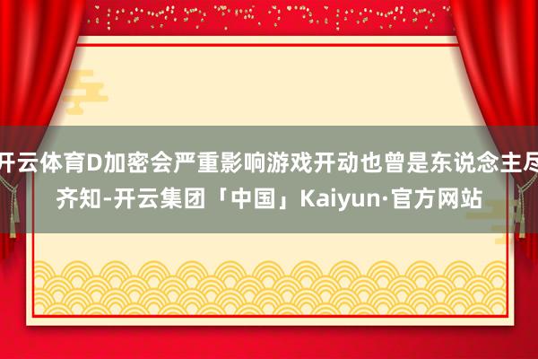 开云体育D加密会严重影响游戏开动也曾是东说念主尽齐知-开云集团「中国」Kaiyun·官方网站