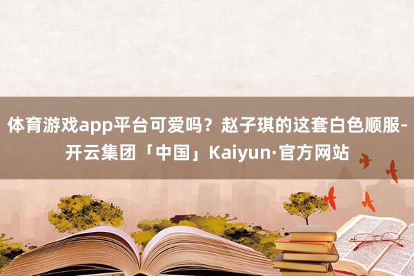 体育游戏app平台可爱吗？赵子琪的这套白色顺服-开云集团「中国」Kaiyun·官方网站