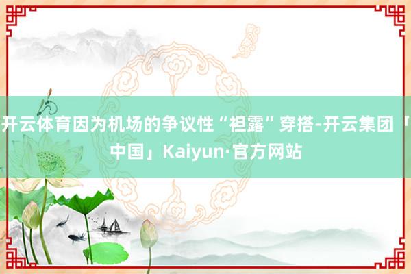 开云体育因为机场的争议性“袒露”穿搭-开云集团「中国」Kaiyun·官方网站