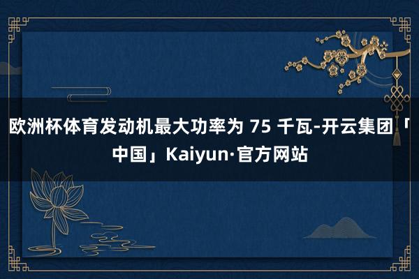 欧洲杯体育发动机最大功率为 75 千瓦-开云集团「中国」Kaiyun·官方网站