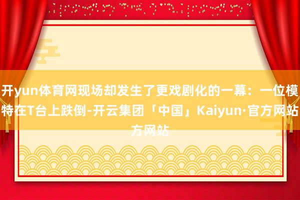 开yun体育网现场却发生了更戏剧化的一幕：一位模特在T台上跌倒-开云集团「中国」Kaiyun·官方网站