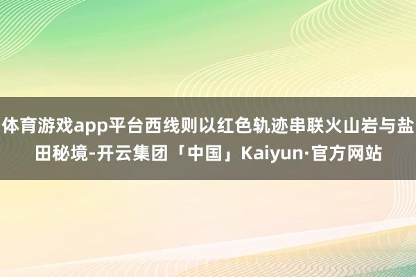 体育游戏app平台西线则以红色轨迹串联火山岩与盐田秘境-开云集团「中国」Kaiyun·官方网站