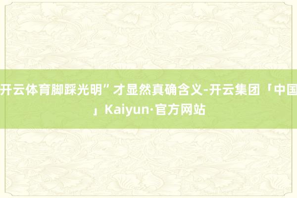 开云体育脚踩光明”才显然真确含义-开云集团「中国」Kaiyun·官方网站