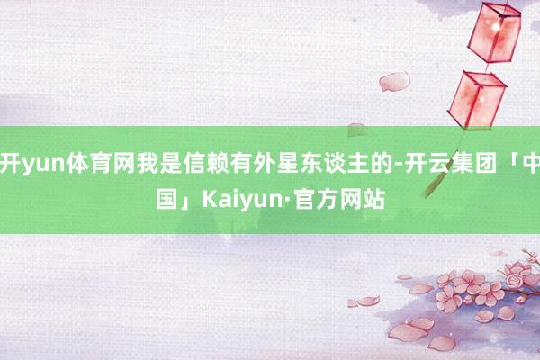 开yun体育网我是信赖有外星东谈主的-开云集团「中国」Kaiyun·官方网站
