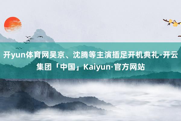 开yun体育网吴京、沈腾等主演插足开机典礼-开云集团「中国」Kaiyun·官方网站