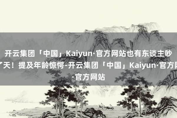 开云集团「中国」Kaiyun·官方网站也有东谈主吵翻了天!提及年龄惊愕-开云集团「中国」Kaiyun·官方网站