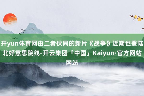 开yun体育网由二者伙同的新片《战争》近期也登陆北好意思院线-开云集团「中国」Kaiyun·官方网站
