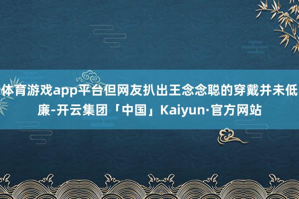 体育游戏app平台但网友扒出王念念聪的穿戴并未低廉-开云集团「中国」Kaiyun·官方网站