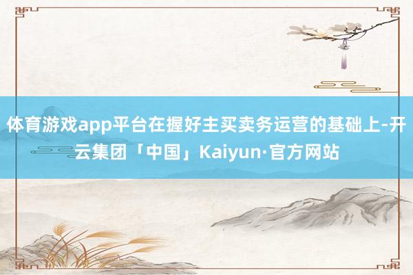 体育游戏app平台在握好主买卖务运营的基础上-开云集团「中国」Kaiyun·官方网站