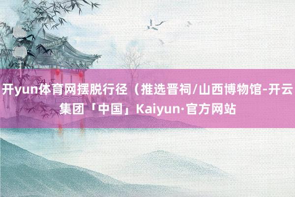 开yun体育网摆脱行径（推选晋祠/山西博物馆-开云集团「中国」Kaiyun·官方网站