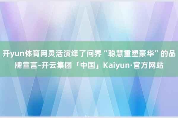 开yun体育网灵活演绎了问界“聪慧重塑豪华”的品牌宣言-开云集团「中国」Kaiyun·官方网站