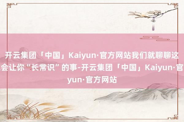 开云集团「中国」Kaiyun·官方网站我们就聊聊这件八成会让你“长常识”的事-开云集团「中国」Kaiyun·官方网站