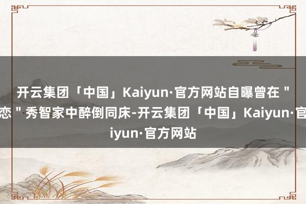 开云集团「中国」Kaiyun·官方网站自曝曾在"国民初恋"秀智家中醉倒同床-开云集团「中国」Kaiyun·官方网站