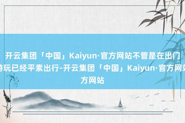 开云集团「中国」Kaiyun·官方网站不管是在出门游玩已经平素出行-开云集团「中国」Kaiyun·官方网站