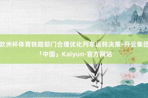 欧洲杯体育铁路部门合理优化列车运转决策-开云集团「中国」Kaiyun·官方网站