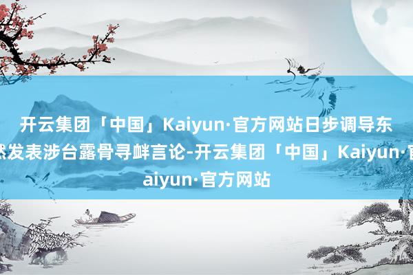 开云集团「中国」Kaiyun·官方网站日步调导东谈主公然发表涉台露骨寻衅言论-开云集团「中国」Kaiyun·官方网站