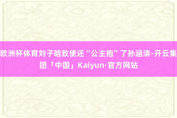 欧洲杯体育刘子晗致使还“公主抱”了孙涵清-开云集团「中国」Kaiyun·官方网站