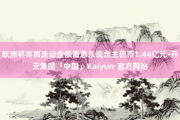 欧洲杯体育走动金额蓄意东说念主民币1.44亿元-开云集团「中国」Kaiyun·官方网站