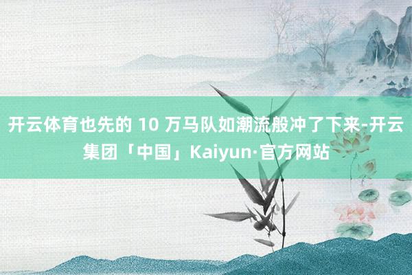 开云体育也先的 10 万马队如潮流般冲了下来-开云集团「中国」Kaiyun·官方网站
